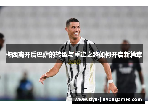 梅西离开后巴萨的转型与重建之路如何开启新篇章