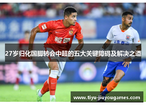 27岁归化国脚转会中超的五大关键障碍及解决之道