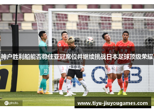 神户胜利船能否稳住亚冠席位并继续挑战日本足球顶级荣耀