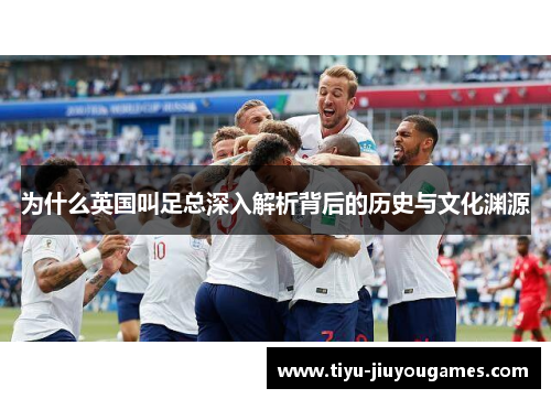 为什么英国叫足总深入解析背后的历史与文化渊源 为什么英国叫足总深入解析背后的历史与文化渊源