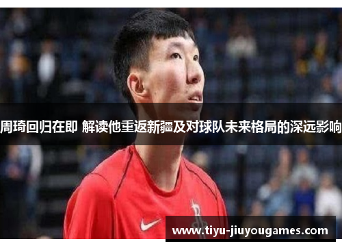周琦回归在即 解读他重返新疆及对球队未来格局的深远影响