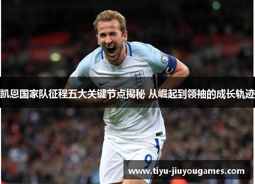 凯恩国家队征程五大关键节点揭秘 从崛起到领袖的成长轨迹