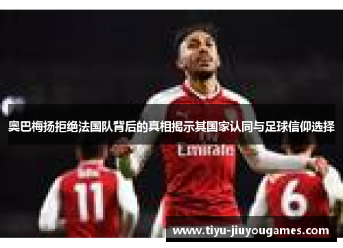 奥巴梅扬拒绝法国队背后的真相揭示其国家认同与足球信仰选择
