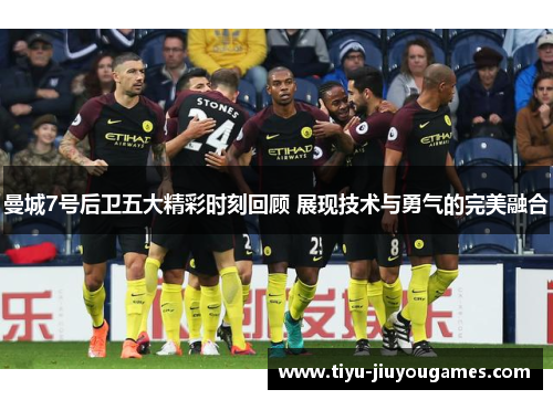 曼城7号后卫五大精彩时刻回顾 展现技术与勇气的完美融合