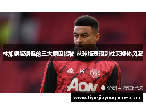 林加德被调侃的三大原因揭秘 从球场表现到社交媒体风波